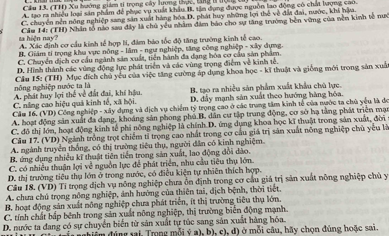 (TH) Xu hướng giảm tỉ trọng cây lương thực, lăng t ượng cử,
A. tạo ra nhiều loại sản phẩm để phục vụ xuất khẩu.B. tận dụng được nguồn lao động có chất lượng cao.
C. chuyển nền nông nghiệp sang sản xuất hàng hóa.D. phát huy những lợi thể về đất đai, nước, khí hậu.
√  Câu 14: (TH) Nhân tổ nào sau đây là chủ yếu nhằm đảm bảo cho sự tăng trưởng bền vững của nền kinh tế nướ
ta hiện nay?
A. Xác định cơ cấu kinh tế hợp lí, đảm bảo tốc độ tăng trưởng kinh tế cao.
B. Giảm tỉ trọng khu vực nông - lâm - ngư nghiệp, tăng công nghiệp - xây dựng.
C. Chuyển dịch cơ cấu ngành sản xuất, tiến hành đa dạng hóa cơ cầu sản phẩm.
D. Hình thành các vùng động lực phát triển và các vùng trọng điểm về kinh tế.
Câu 15: (TH) Mục đích chủ yếu của việc tăng cường áp dụng khoa học - kĩ thuật và giống mới trong sản xuất
nông nghiệp nước ta là
A. phát huy lợi thế về đất đai, khí hậu. B. tạo ra nhiều sản phẩm xuất khẩu chủ lực.
C. nâng cao hiệu quả kinh tế, xã hội. D. đẫy mạnh sản xuất theo hướng hàng hóa.
Câu 16. (VD) Công nghiệp - xây dựng và dịch vụ chiếm tỷ trọng cao ở các trung tâm kinh tể của nước ta chủ yếu là do
A. hoạt động sản xuất đa dạng, khoáng sản phong phú.B. dân cư tập trung động, cơ sở hạ tầng phát triển mạn
C. đô thị lớn, hoạt động kinh tế phi nông nghiệp là chính.D. ứng dụng khoa học kĩ thuật trong sản xuất, đời
Câu 17. (VD) Ngành trồng trọt chiếm tỉ trọng cao nhất trong cơ cấu giá trị sản xuất nông nghiệp chủ yếu là
A. ngành truyền thống, có thị trường tiêu thụ, người dân có kinh nghiệm.
B. ứng dụng nhiều kĩ thuật tiên tiến trong sản xuất, lao động dồi dào.
C. có nhiều thuận lợi về nguồn lực đề phát triền, nhu cầu tiêu thụ lớn.
D. thị trường tiêu thụ lớn ở trong nước, có điều kiện tự nhiên thích hợp.
Câu 18. (VD) Tỉ trọng dịch vụ nông nghiệp chưa ổn định trong cơ cấu giá trị sản xuất nông nghiệp chủ y
A. chưa chú trọng nông nghiệp, ảnh hưởng của thiên tai, dịch bệnh, thời tiết.
B. hoạt động sản xuất nông nghiệp chưa phát triển, ít thị trường tiêu thụ lớn.
C. tính chất bấp bênh trong sản xuất nông nghiệp, thị trường biến động mạnh.
D. nước ta đang có sự chuyển biến từ sản xuất tự túc sang sản xuất hàng hóa.
dhiểm đúng sai, Trong mỗi ý a), b), c), d) ở mỗi câu, hãy chọn đúng hoặc sai.