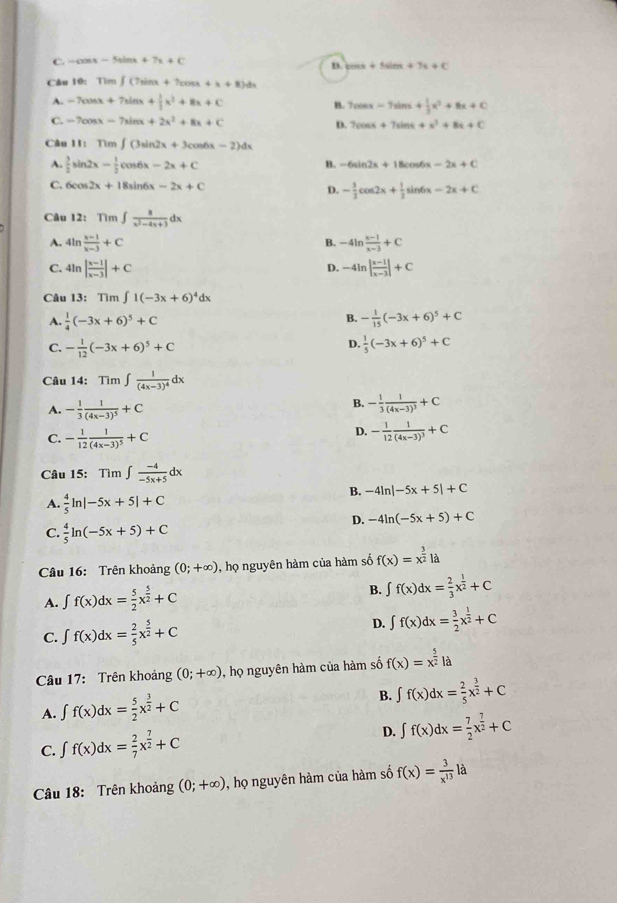 C. -cos x-5sin x+7x+C
n. tan x+5sin x+7x+C
Câu 10: Tìm ∈t (7sin x+7cos x+x+8)dx
A. -7cos x+7sin x+ 1/3 x^2+8x+C
B. 7cos x-7sin x+ 1/3 x^3+8x+C
C. -7cos x-7sin x+2x^2+8x+C
D. 7cos x+7sin x+x^3+8x+C
Câu II: Tì n∈t (3sin 2x+3cos 6x-2)dx
A.  3/2 sin 2x- 1/2 cos 6x-2x+C B. -6sin 2x+18 os6 x-2x+C
C. 6c 52x+18sin 6x-2x+C D. - 3/2 cos 2x+ 1/2 sin x x-2x+C
Câu 12: Tìm ∈t  8/x^2-4x+3 dx
A. 4ln  (x-1)/x-3 +C B. -4ln  (x-1)/x-3 +C
C. 4ln | (x-1)/x-3 |+C -4ln | (x-1)/x-3 |+C
D.
Câu 13: Tìm ∈t 1(-3x+6)^4dx
B.
A.  1/4 (-3x+6)^5+C - 1/15 (-3x+6)^5+C
D.
C. - 1/12 (-3x+6)^5+C  1/5 (-3x+6)^5+C
Câu 14: Tim∈t frac 1(4x-3)^4dx
A. - 1/3 frac 1(4x-3)^5+C
B. - 1/3 frac 1(4x-3)^3+C
C. - 1/12 frac 1(4x-3)^5+C
D. - 1/12 frac 1(4x-3)^3+C
Câu 15: Tim∈t  (-4)/-5x+5 dx
B. -4ln |-5x+5|+C
A.  4/5 ln |-5x+5|+C
D. -4ln (-5x+5)+C
C.  4/5 ln (-5x+5)+C
Câu 16: Trên khoảng (0;+∈fty ) , họ nguyên hàm của hàm số f(x)=x^(frac 3)2la
A. ∈t f(x)dx= 5/2 x^(frac 5)2+C
B. ∈t f(x)dx= 2/3 x^(frac 1)2+C
C. ∈t f(x)dx= 2/5 x^(frac 5)2+C D. ∈t f(x)dx= 3/2 x^(frac 1)2+C
Câu 17: Trên khoảng (0;+∈fty ) , họ nguyên hàm của hàm số f(x)=x^(frac 5)2la
A. ∈t f(x)dx= 5/2 x^(frac 3)2+C
B. ∈t f(x)dx= 2/5 x^(frac 3)2+C
C. ∈t f(x)dx= 2/7 x^(frac 7)2+C D. ∈t f(x)dx= 7/2 x^(frac 7)2+C
Câu 18: Trên khoảng (0;+∈fty ) , họ nguyên hàm của hàm số f(x)= 3/x^(13) la