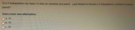 Si a 5 trabajadores les toma 12 días en construir una pared. ¿qué tiempo le tomará a 3 trabajadores construir la misma
pared?
Seleccione una alternativa:
a. 15
b. 18
c. 20