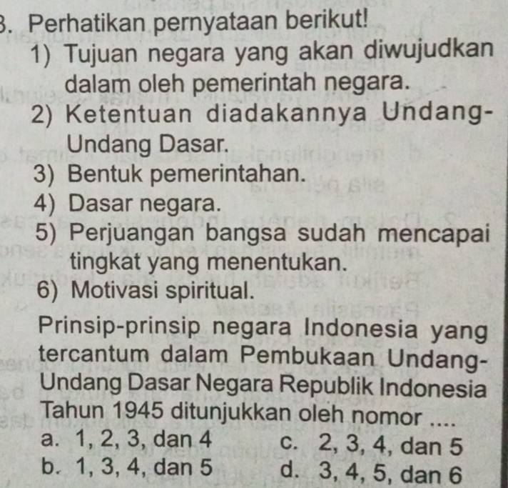 Perhatikan pernyataan berikut!
1) Tujuan negara yang akan diwujudkan
dalam oleh pemerintah negara.
2) Ketentuan diadakannya Undang-
Undang Dasar.
3) Bentuk pemerintahan.
4) Dasar negara.
5) Perjuangan bangsa sudah mencapai
tingkat yang menentukan.
6) Motivasi spiritual.
Prinsip-prinsip negara Indonesia yang
tercantum dalam Pembukaan Undang-
Undang Dasar Negara Republik Indonesia
Tahun 1945 ditunjukkan oleh nomor ....
a. 1, 2, 3, dan 4 c. 2, 3, 4, dan 5
b. 1, 3, 4, dan 5 d. 3, 4, 5, dan 6