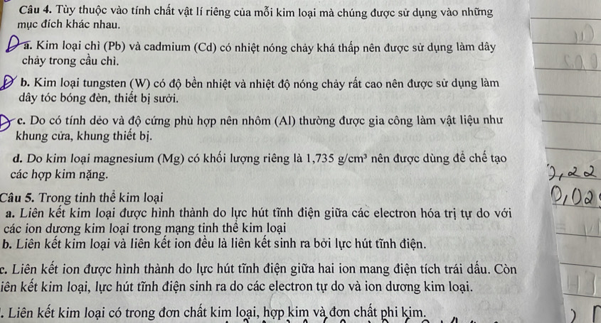 Tùy thuộc vào tính chất vật lí riêng của mỗi kim loại mà chúng được sử dụng vào những
mục đích khác nhau.
a. Kim loại chì (Pb) và cadmium (Cd) có nhiệt nóng chảy khá thấp nên được sử dụng làm dây
chảy trong cầu chì.
b. Kim loại tungsten (W) có độ bền nhiệt và nhiệt độ nóng chảy rất cao nên được sử dụng làm
dây tóc bóng đèn, thiết bị sưởi.
c. Do có tính dẻo và độ cứng phù hợp nên nhôm (Al) thường được gia công làm vật liệu như
khung cửa, khung thiết bị.
d. Do kim loại magnesium (Mg) có khối lượng riêng là 1, 735g/cm^3 nên được dùng đề chế tạo
các hợp kim nặng.
Câu 5. Trong tinh thể kim loại
a. Liên kết kim loại được hình thành do lực hút tĩnh điện giữa các electron hóa trị tự do với
các ion dương kim loại trong mạng tinh thể kim loại
b. Liên kết kim loại và liên kết ion đều là liên kết sinh ra bởi lực hút tĩnh điện.
c. Liên kết ion được hình thành do lực hút tĩnh điện giữa hai ion mang điện tích trái dấu. Còn
iên kết kim loại, lực hút tĩnh điện sinh ra do các electron tự do và ion dương kim loại.
T. Liên kết kim loại có trong đơn chất kim loại, hợp kim và đơn chất phi kim.