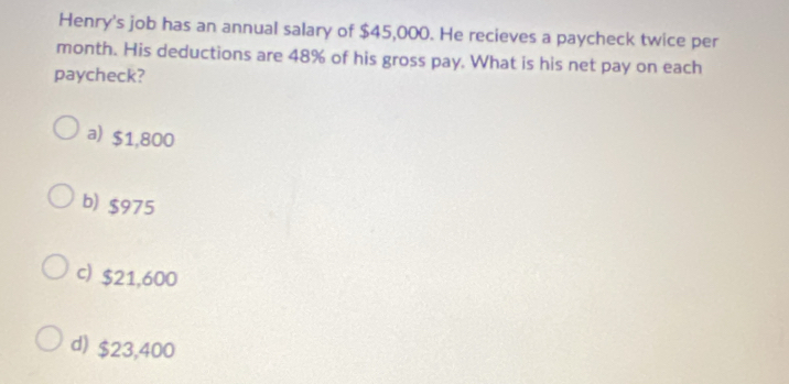 Henry's job has an annual salary of $45,000. He recieves a paycheck twice per
month. His deductions are 48% of his gross pay. What is his net pay on each
paycheck?
a) $1,800
b) $975
c) $21,600
d) $23,400