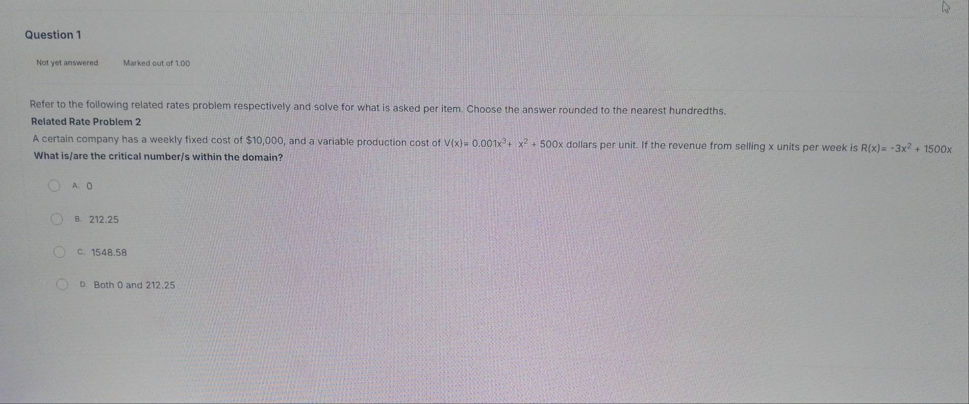 Not yet answered Marked out of 1.00
Refer to the following related rates problem respectively and solve for what is asked per item. Choose the answer rounded to the nearest hundredths.
Related Rate Problem 2
A certain company has a weekly fixed cost of $10,000, and a variable production cost ofV(x)=0.001x^3+x^2+500x dollars per unit. If the revenue from selling x units per week is R(x)=-3x^2+1500x
What is/are the critical number/s within the domain?
A. 0
B. 212.25
C. 1548.58
D. Both 0 and 212.25