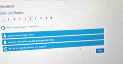 Assessment
Grade 7 Unit 2 Chapter 4
 2 3 4 s 6 7 8 10
When our path is directed by farth,_
our tives show Gospel vatues
B. we grow beyond the need for loving relationships
C we rety on our own wisdom and strength
Nest