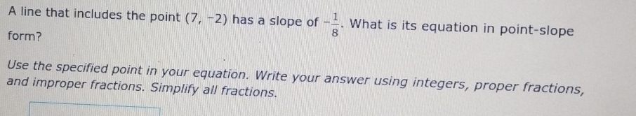 A line that includes the point (7,-2) has a slope of - 1/8 . What is its equation in point-slope 
form? 
Use the specified point in your equation. Write your answer using integers, proper fractions, 
and improper fractions. Simplify all fractions.