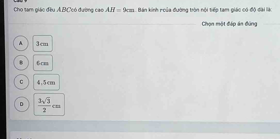 Cho tam giác đều ABCcó đường cao AH=9cm. Bán kính r của đường tròn nội tiếp tam giác có độ dài là:
_ Chọn một đáp án đúng_
A 3 cm
B 6 cm
C 4,5cm
D  3sqrt(3)/2 cm