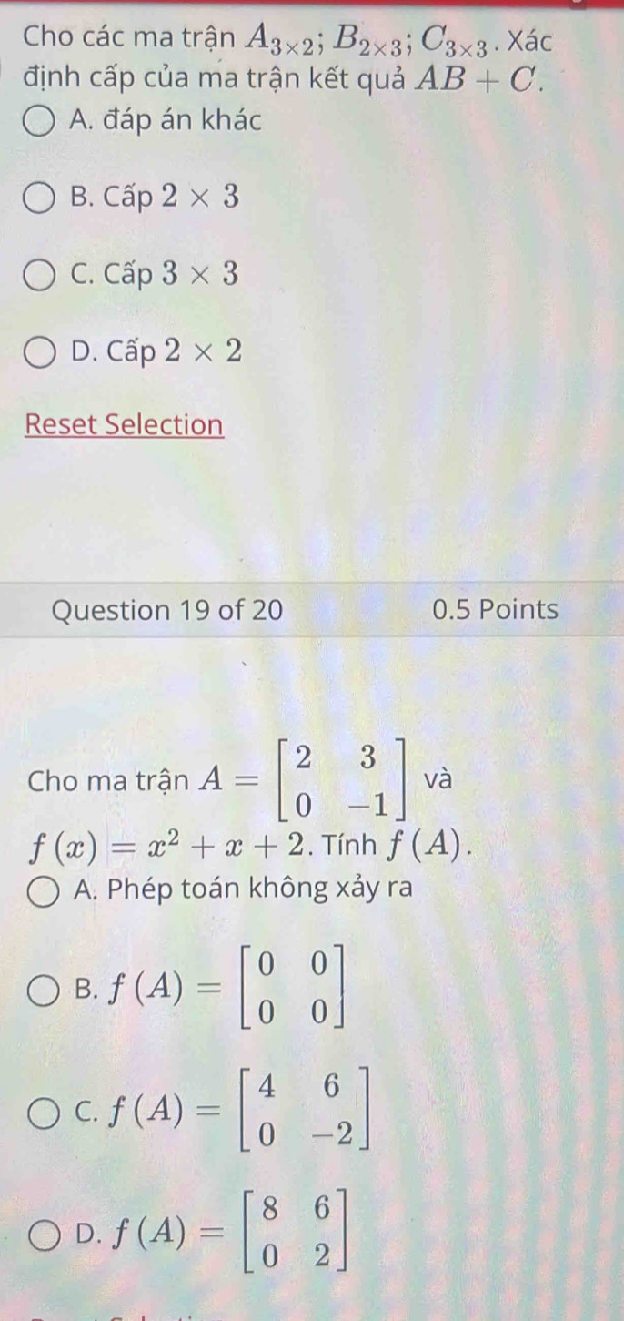 Cho các ma trận A_3* 2; B_2* 3; C_3* 3. Xác
định cấp của ma trận kết quả AB+C.
A. đáp án khác
B. Cap2* 3
C. Cap3* 3
D. Cap2* 2
Reset Selection
Question 19 of 20 0.5 Points
Cho ma trận A=beginbmatrix 2&3 0&-1endbmatrix và
f(x)=x^2+x+2. Tính f(A).
A. Phép toán không xảy ra
B. f(A)=beginbmatrix 0&0 0&0endbmatrix
C. f(A)=beginbmatrix 4&6 0&-2endbmatrix
D. f(A)=beginbmatrix 8&6 0&2endbmatrix