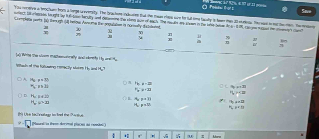 HW Score: 57.92%, 6 37 of 11 paints
Points: 0 of 1 Save
You receive a brochure from a large university. The brochure indicates that the mean class size for full-time faculty is fewer than 33 students. You want to test this clam. You randortly
select 18 classes taught by full-time faculty and determine the class size of each. The results are shown in the table below. At alpha =0.05 can you support the universty's clain ?
Complete parts (a) through (d) below Assume the population is normally distributed.
38 30 32 30 31 29
30 29 38 34 30 beginarrayr 37 25endarray 33 frac 27 27endarray 3∞
(a) Write the claim mathematically and identify H_0 ar dH_a
Which of the following correctly states H_0 and H_a
A. H_0:mu <33</tex>
H_a:mu ≥ 33
B. H_0:mu =33
H_a:mu != 33
H_0:mu =33
H_a)<33
D. H_0:mu ≤ 33
E. H_0:mu >33
H_a:mu >33
F H_0:p≥ 33
H_a:mu ≤ 33
H_op<33</tex> 
(b) Use technology to find the P -value.
P= (Round to three decimal places as needed.)
: 8 5/8  □° [1] sqrt(□ ) sqrt[4](8) (u) g Mare