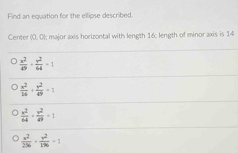 Find an equation for the ellipse described.
Center (0,0); major axis horizontal with length 16; length of minor axis is 14
 x^2/49 + y^2/64 =1
 x^2/16 + y^2/49 =1
 x^2/64 + y^2/49 =1
 x^2/256 + y^2/196 =1