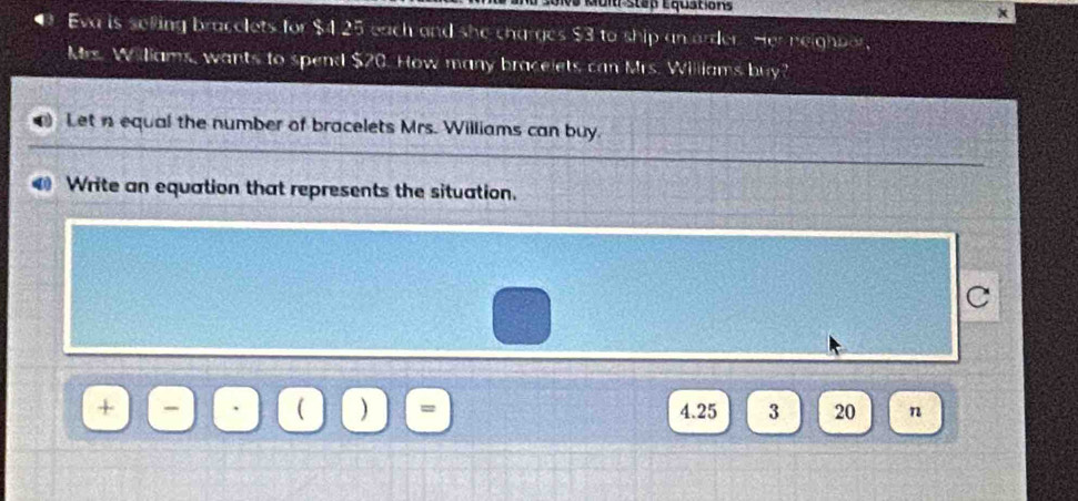 Lo1va Muit sten Equations x 
Eva is selling bracelets for $4 25 each and she charges $3 to ship an order. Her neighper, 
Mrs. Williams, wants to spend $20. How many bracelets can Mrs. Williams buy? 
Let n equal the number of bracelets Mrs. Williams can buy. 
0 Write an equation that represents the situation. 
C 
1 )
+ 4.25 3 20 n