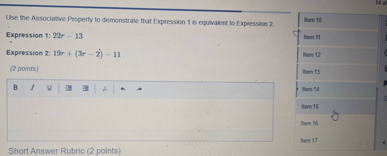 of 
Use the Associative Property to demonstrate that Expression 1 is equivalent to Expression 2. 
Expression 1: 22r-13
Expression 2: 19r+(3r-2)-11
(2 points) 
B I U 
Short Answer Rubric (2 points)