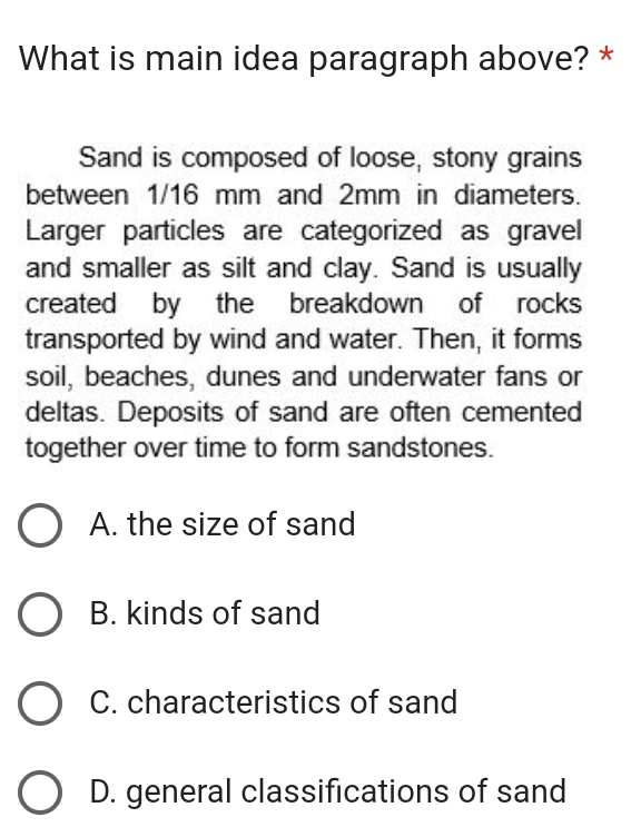 What is main idea paragraph above? *
Sand is composed of loose, stony grains
between 1/16 mm and 2mm in diameters.
Larger particles are categorized as gravel
and smaller as silt and clay. Sand is usually
created by the breakdown of rocks
transported by wind and water. Then, it forms
soil, beaches, dunes and underwater fans or
deltas. Deposits of sand are often cemented
together over time to form sandstones.
A. the size of sand
B. kinds of sand
C. characteristics of sand
D. general classifications of sand