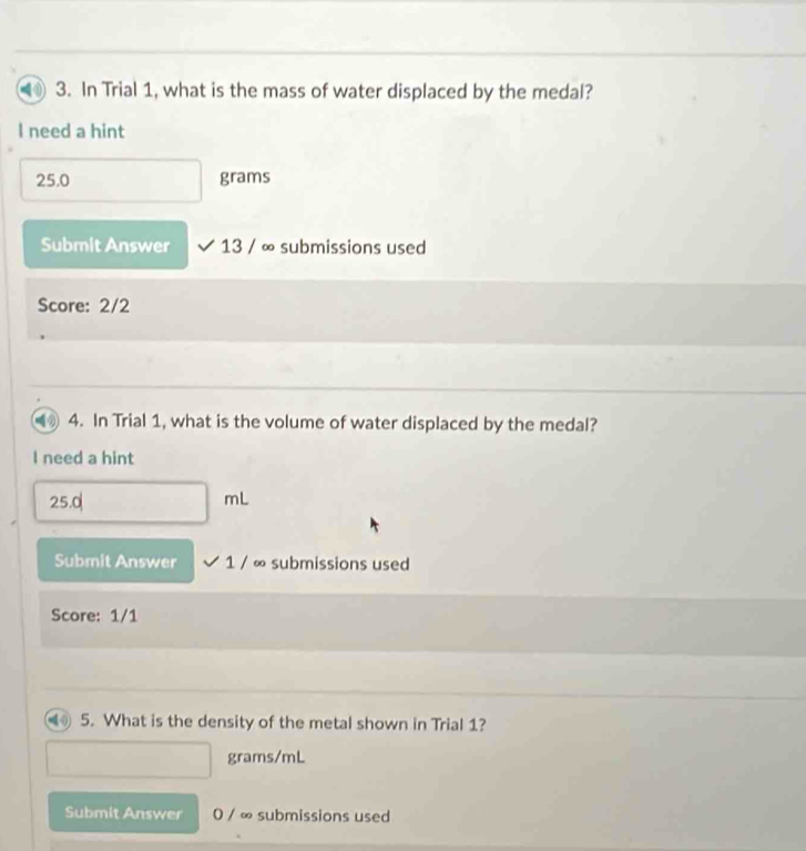 a 3. In Trial 1, what is the mass of water displaced by the medal? 
I need a hint
25.0 grams
Submit Answer 13 / ∞ submissions used 
Score: 2/2 
4. In Trial 1, what is the volume of water displaced by the medal? 
I need a hint
25.0
mL
Submit Answer 1 / ∞ submissions used 
Score: 1/1 
5. What is the density of the metal shown in Trial 1?
grams/mL
Submit Answer 0 / ∞ submissions used