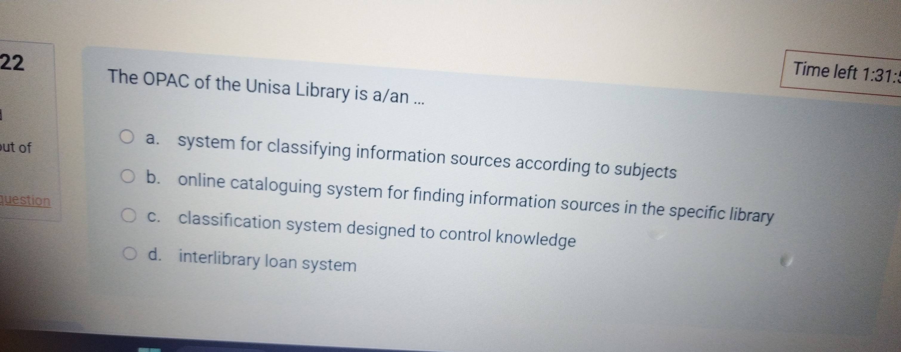 Time left 1:31: 
The OPAC of the Unisa Library is a/an ...
out of
a. system for classifying information sources according to subjects
b. online cataloguing system for finding information sources in the specific library
question
c. classification system designed to control knowledge
d. interlibrary loan system