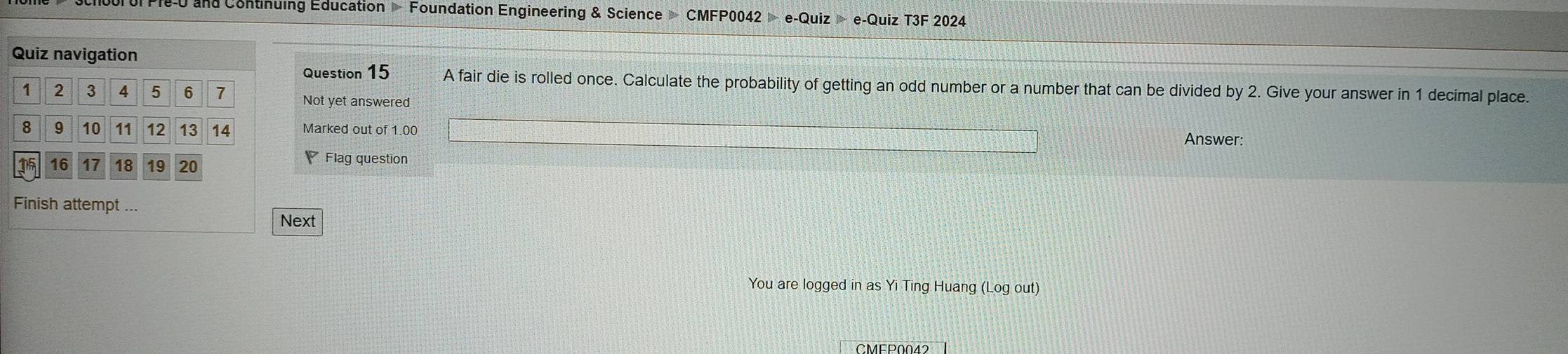 Pi-U and Continuing Education Foundation Engineering & Science CMFP0042 e-Quiz e-Quiz T3F 2024 
Quiz navigation 
Question 15 A fair die is rolled once. Calculate the probability of getting an odd number or a number that can be divided by 2. Give your answer in 1 decimal place.
1 2 3 4 5 6 7 Not yet answered
8 9 10 11 12 13 14 Marked out of 1.00 Answer:
115 16 17 18 19 20 Flag question 
Finish attempt ... 
Next 
You are logged in as Yi Ting Huang (Log out) 
CMEP0042