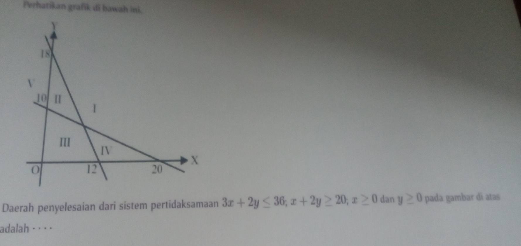 Perhatikan grafik di bawah ini. 
Daerah penyelesaian dari sistem pertidaksamaan 3x+2y≤ 36; x+2y≥ 20; x≥ 0 dan y≥ 0 pada gambar di atas 
adalah· · · ·