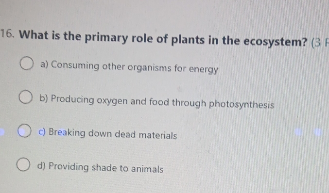 What is the primary role of plants in the ecosystem? (3
a) Consuming other organisms for energy
b) Producing oxygen and food through photosynthesis
c) Breaking down dead materials
d) Providing shade to animals