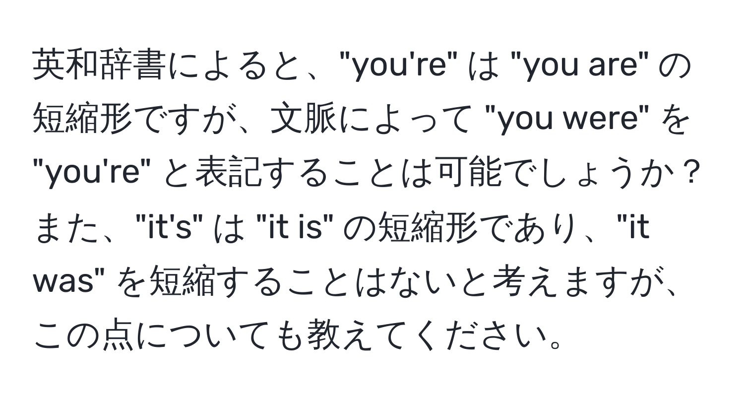 英和辞書によると、"you're" は "you are" の短縮形ですが、文脈によって "you were" を "you're" と表記することは可能でしょうか？ また、"it's" は "it is" の短縮形であり、"it was" を短縮することはないと考えますが、この点についても教えてください。