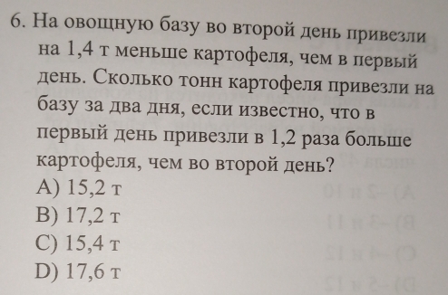 На овошеιную базу во второй день лривезли
на 1,4 т меньше картофеля, чем в первый
день. Сколько тонн картофеля привезли на
базу за два дня, если известно, что в
первый день привезли в 1, 2 раза больше
картофеля, чем во второй день
A) 15, 2 τ
B) 17, 2 τ
C) 15, 4 τ
D) 17, 6 τ