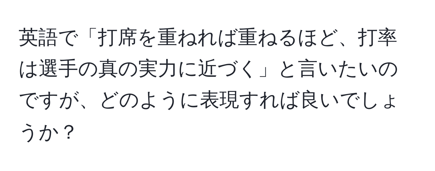 英語で「打席を重ねれば重ねるほど、打率は選手の真の実力に近づく」と言いたいのですが、どのように表現すれば良いでしょうか？