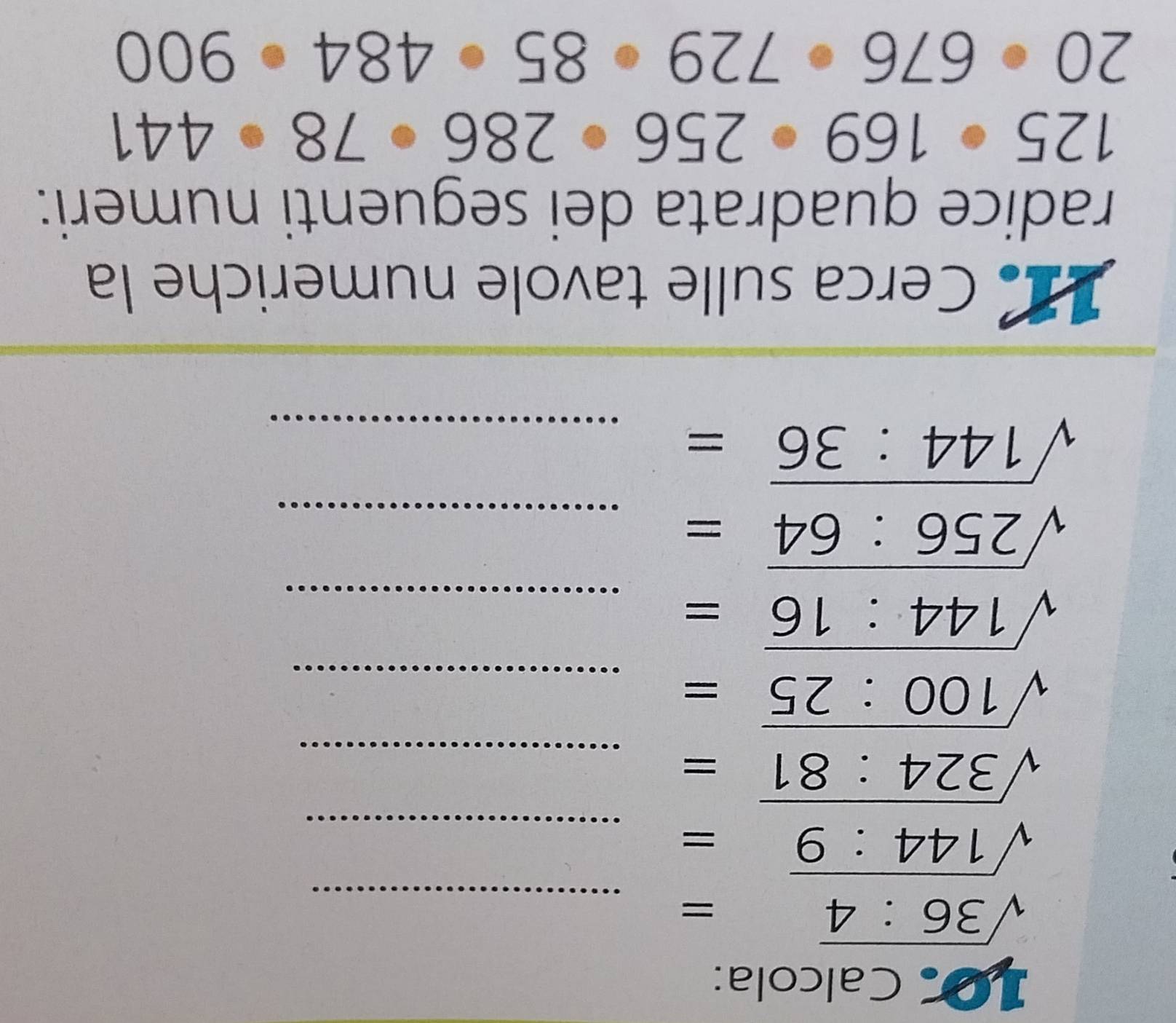 Calcola:
sqrt(36:4)=
_
sqrt(144:9)= _ 
_ sqrt(324:81)=
sqrt(100:25)= _
sqrt(144:16)= _
sqrt(256:64)= _ 
_ sqrt(144:36)=
11 Cerca sulle tavole numeriche la 
radice quadrata dei seguenti numeri:
125· 169· 256· 286· 78· 441
20· 676· 729· 85· 484· 900