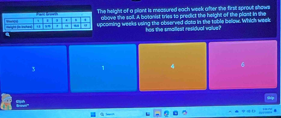 Plant Growth The height of a plant is measured each week after the first sprout shows
bove the soil. A botanist tries to predict the height of the plant in the
coming weeks using the observed data in the table below. Which week
has the smallest residual value?
Q
6
3
1
Elijah Skip
Brown'"
Seanch 5135 PM
11/17/2024