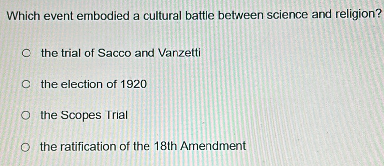 Which event embodied a cultural battle between science and religion?
the trial of Sacco and Vanzetti
the election of 1920
the Scopes Trial
the ratification of the 18th Amendment