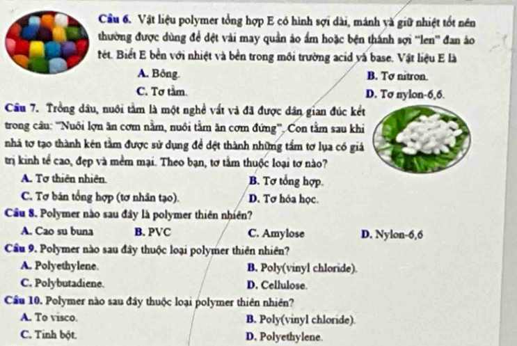 Cầu 6. Vật liệu polymer tổng hợp E có hình sợi dài, mánh và giữ nhiệt tốt nền
thường được dùng để dệt vài may quần áo ấm hoặc bện thánh sợi ''len'' đan áo
ết. Biết E bền với nhiệt và bền trong môi trường acid và base. Vật liệu E là
A. Bông. B. Tơ nitron.
C. Tơ tầm. D. Tσ nylon- 6, 6.
Câu 7. Trồng dầu, nuôi tầm là một nghề vất và đã được dân gian đúc kết
trong câu: “Nuôi lợn ăn cơm nằm, nuôi tầm ăn cơm đứng”. Con tầm sau khi
nhà tơ tạo thành kên tầm được sử dụng đề dệt thành những tầm tơ lụa có giả
trị kinh tể cao, đẹp và mềm mại. Theo bạn, tơ tằm thuộc loại tơ nào?
A. Tơ thiên nhiên. B. Tơ tổng hợp
C. Tơ bán tổng hợp (tơ nhân tạo). D. Tơ hóa học.
Cầu 8. Polymer nào sau đây là polymer thiên nhiên?
A. Cao su buna B. PVC C. Amylose D. Nylon -6,6
Cầu 9. Polymer nào sau đây thuộc loại polymer thiên nhiên?
A. Polyethylene. B. Poly(vinyl chloride).
C. Polybutadiene. D. Cellulose.
Cầu 10. Polymer nào sau đây thuộc loại polymer thiên nhiên?
A. To visco B. Poly(vinyl chloride).
C. Tính bột. D. Polyethylene.