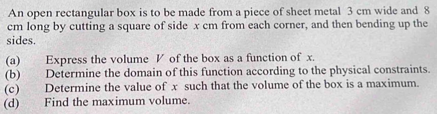 An open rectangular box is to be made from a piece of sheet metal 3 cm wide and 8
cm long by cutting a square of side x cm from each corner, and then bending up the 
sides. 
(a) Express the volume V of the box as a function of x. 
(b) Determine the domain of this function according to the physical constraints. 
(c) Determine the value of x such that the volume of the box is a maximum. 
(d) Find the maximum volume.