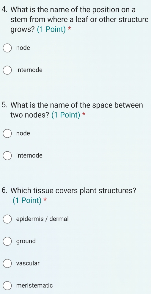 What is the name of the position on a
stem from where a leaf or other structure
grows? (1 Point) *
node
internode
5. What is the name of the space between
two nodes? (1 Point) *
node
internode
6. Which tissue covers plant structures?
(1 Point) *
epidermis / dermal
ground
vascular
meristematic