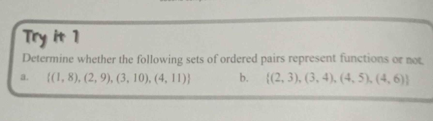 Try it 1 
Determine whether the following sets of ordered pairs represent functions or not. 
a.  (1,8),(2,9),(3,10),(4,11) b.  (2,3),(3,4),(4,5),(4,6)