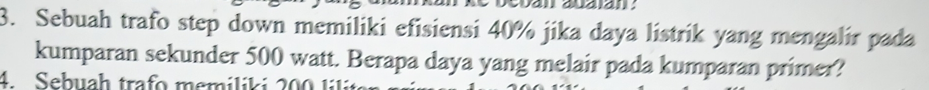 Sebuah trafo step down memiliki efisiensi 40% jika daya listrik yang mengalir pada 
kumparan sekunder 500 watt. Berapa daya yang melair pada kumparan primer? 
4 Sebuah trafo memilt i