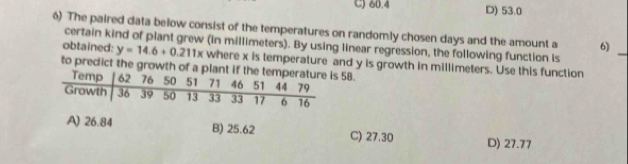 C) 60.4 D) 53.0
6) The paired data below consist of the temperatures on randomly cho sen days and the amount a 6)
certain kind of plant grew (in millimeters). By using linear regression, the following function is
obtained: y=14.6+0.211x
_
to predict the growth of a58. where x is temperature and y is growth in millimeters. Use this function
A) 26.84 B) 25.62 C) 27.30 D) 27.77