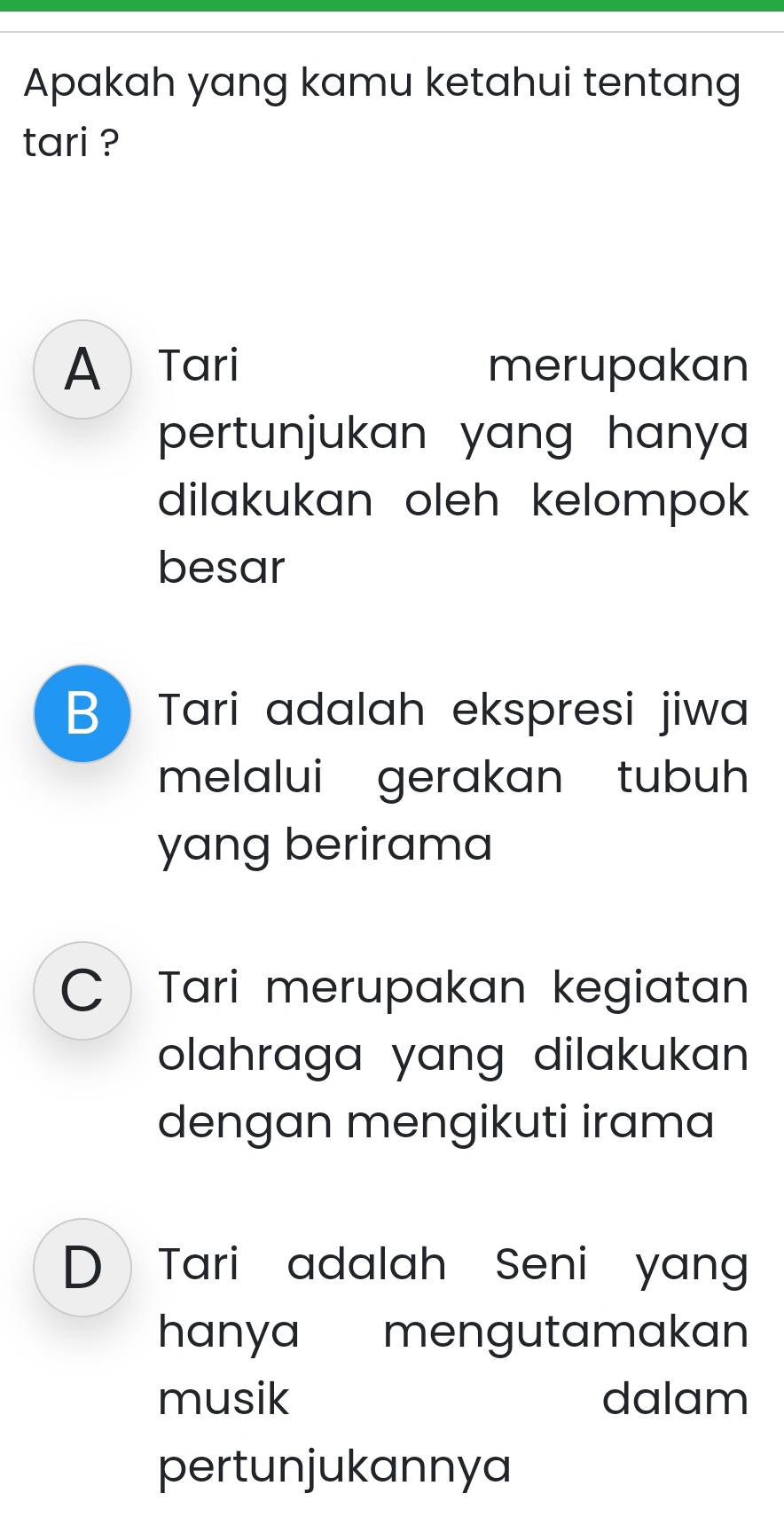 Apakah yang kamu ketahui tentang
tari ?
A Tari merupakan
pertunjukan yang hanya .
dilakukan oleh kelompok 
besar
B Tari adalah ekspresi jiwa
melalui gerakan tubuh
yang berirama
 Tari merupakan kegiatan
olahraga yang dilakukan 
dengan mengikuti irama
D Tari adalah Seni yang
hanya mengutamakan
musik dalam
pertunjukannya