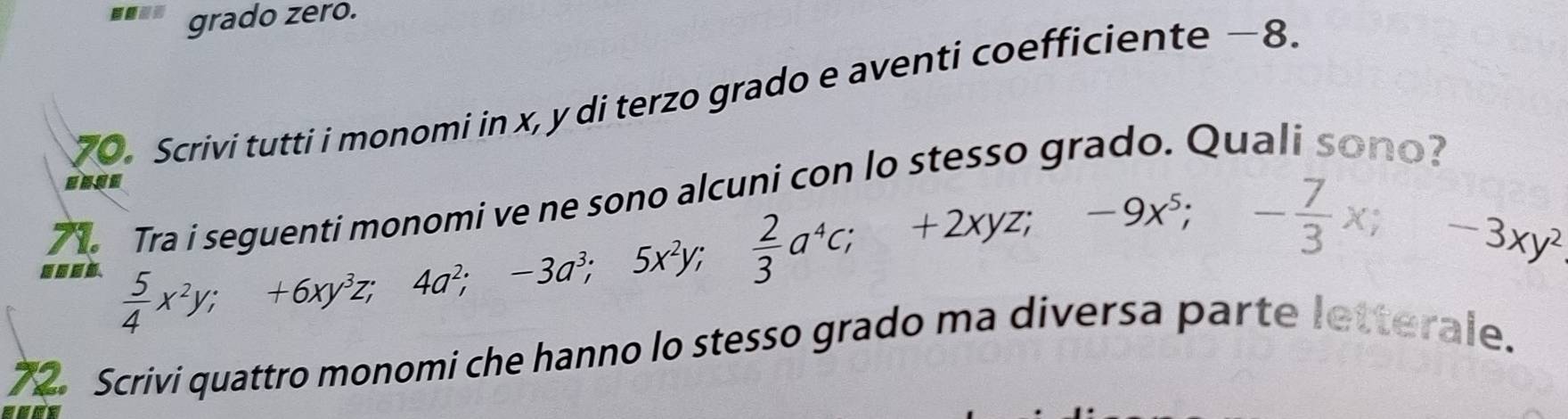 grado zero. 
70. Scrivi tutti i monomi in x, y di terzo grado e aventi coefficiente — 8. 
so o alcuni con lo stesso grado. Quali sono? 
71. 
....  5/4 x^2y; +6xy^3z, 4a^2; -3a^3; 5x^2y;  2/3 a^4c; +2xyz; -9x^5; - 7/3 xy^2
72. Scrivi quattro monomi che hanno lo stesso grado ma diversa parte letterale.