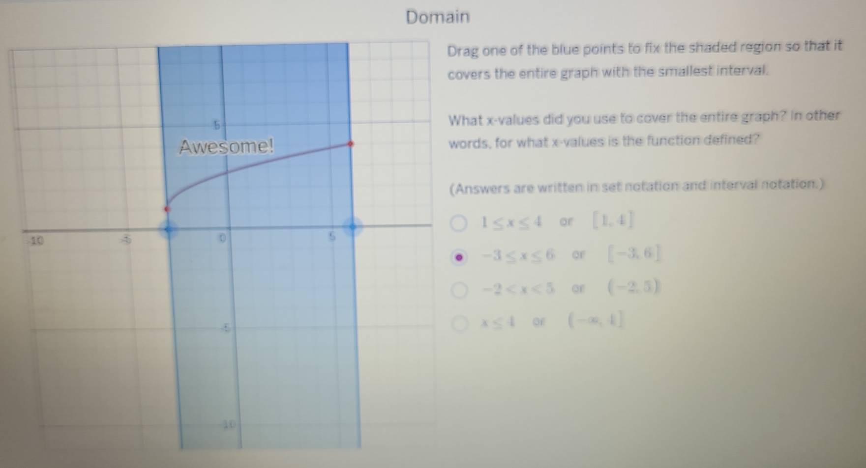 Domain
one of the blue points to fix the shaded region so that it
rs the entire graph with the smallest interval.
x -values did you use to cover the entire graph? In other
s, for what x -values is the function defined?
wers are written in set notation and interval notation.)
1≤ x≤ 4 or [1,4]
-3≤ x≤ 6 OF [-3,6]
-2 QF (-2,5)
x≤ 4 of (-∈fty ,4]