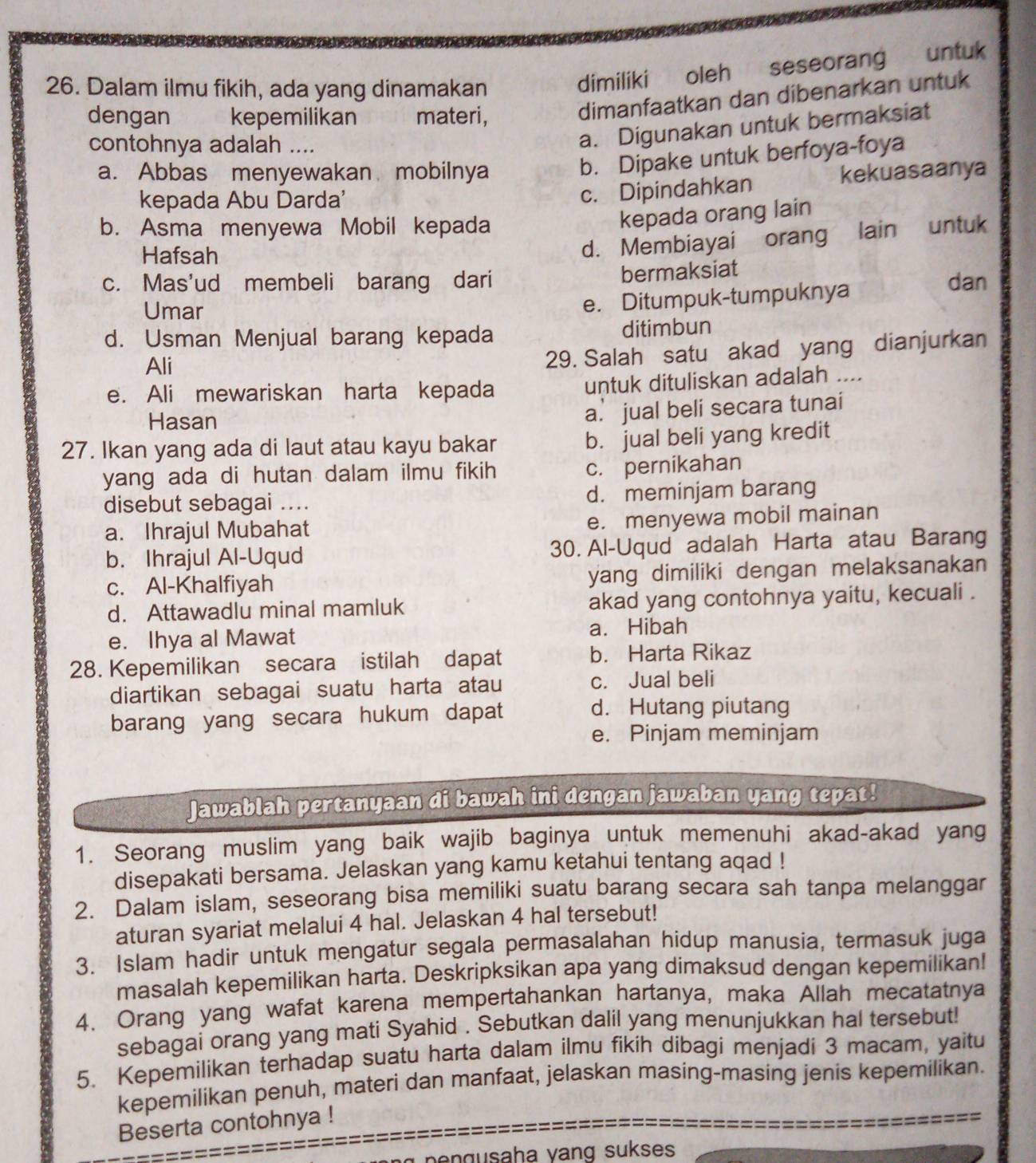 Dalam ilmu fikih, ada yang dinamakan  oleh  seseorang untuk
dimiliki
dengan kepemilikan materi,
dimanfaatkan dan dibenarkan untuk
contohnya adalah ._
a. Digunakan untuk bermaksiat
b. Dipake untuk berfoya-foya
a. Abbas menyewakan mobilnya kekuasaanya
kepada Abu Darda'
c. Dipindahkan
b. Asma menyewa Mobil kepada
kepada orang lain
Hafsah
d. Membiayai orang lain untuk
c. Mas'ud membeli barang dari bermaksiat dan
Umar
e. Ditumpuk-tumpuknya
d. Usman Menjual barang kepada ditimbun
Ali
29. Salah satu akad yang dianjurkan
e. Ali mewariskan harta kepada untuk dituliskan adalah ....
Hasan
a. jual beli secara tunai
27. Ikan yang ada di laut atau kayu bakar
b. jual beli yang kredit
yang ada di hutan dalam ilmu fikih
c. pernikahan
disebut sebagai .... d. meminjam barang
a. Ihrajul Mubahat
e. menyewa mobil mainan
b. Ihrajul Al-Uqud 30. Al-Uqud adalah Harta atau Barang
c. Al-Khalfiyah yang dimiliki dengan melaksanakan
d. Attawadlu minal mamluk akad yang contohnya yaitu, kecuali .
e. Ihya al Mawat a. Hibah
28. Kepemilikan secara istilah dapat b. Harta Rikaz
diartikan sebagai suatu harta atau c. Jual beli
barang yang secara hukum dapat
d. Hutang piutang
e. Pinjam meminjam
Jawablah pertanyaan di bawah ini dengan jawaban yang tepat!
1. Seorang muslim yang baik wajib baginya untuk memenuhi akad-akad yang
disepakati bersama. Jelaskan yang kamu ketahui tentang aqad !
2. Dalam islam, seseorang bisa memiliki suatu barang secara sah tanpa melanggar
aturan syariat melalui 4 hal. Jelaskan 4 hal tersebut!
3. Islam hadir untuk mengatur segala permasalahan hidup manusia, termasuk juga
masalah kepemilikan harta. Deskripksikan apa yang dimaksud dengan kepemilikan!
4. Orang yang wafat karena mempertahankan hartanya, maka Allah mecatatnya
sebagai orang yang mati Syahid . Sebutkan dalil yang menunjukkan hal tersebut!
5. Kepemilikan terhadap suatu harta dalam ilmu fikih dibagi menjadi 3 macam, yaitu
kepemilikan penuh, materi dan manfaat, jelaskan masing-masing jenis kepemilikan.
Beserta contohnya !
pengusaha vang sukses