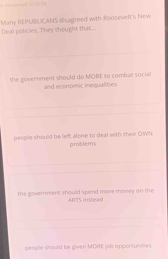 st Answered 5/10/24
Many REPUBLICANS disagreed with Roosevelt's New
Deal policies. They thought that...
the government should do MORE to combat social
and economic inequalities
people should be left alone to deal with their OWN
problems
the government should spend more money on the
ARTS instead
people should be given MORE job opportunities