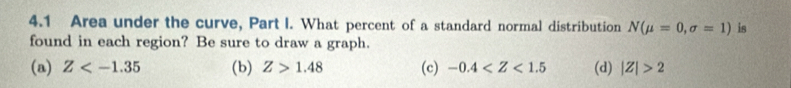 4.1 Area under the curve, Part I. What percent of a standard normal distribution N(mu =0,sigma =1) is
found in each region? Be sure to draw a graph.
(a) Z (b) Z>1.48 (c) -0.4 (d) |Z|>2