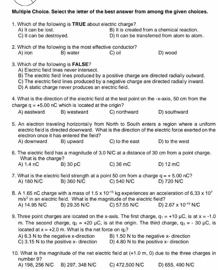 Select the letter of the best answer from among the given choices.
1. Which of the following is TRUE about electric charge?
A) It can be lost. B) It is created from a chemical reaction.
C) It can be destroyed. D) It can be transferred from atom to atom.
2. Which of the following is the most effective conductor?
A) iron B) water C) oil D) wood
3. Which of the following is FALSE?
A) Electric field lines never intersect.
B) The electric field lines produced by a positive charge are directed radially outward.
C) The electric field lines produced by a negative charge are directed radially inward.
D) A static charge never produces an electric field.
4. What is the direction of the electric field at the test point on the -x-axis, 50 cm from the
charge q=+5.00nC which is located at the origin?
A) eastward B) westward C) northward D) southward
5. An electron traveling horizontally from North to South enters a region where a uniform
electric field is directed downward. What is the direction of the electric force exerted on the
electron once it has entered the field?
A) downward B) upward C) to the east D) to the west
6. The electric field has a magnitude of 3.0 N/C at a distance of 30 cm from a point charge.
What is the charge?
A) 1.4 nC B) 30pC C) 36 mC D) 12 mC
7. What is the electric field strength at a point 50 cm from a charge q=+5.00nC ?
A) 180 N/C B) 360 N/C C) 540 N/C D) 720 N/C
8. A 1.65 nC charge with a mass of 1.5* 10^(-15)kg experiences an acceleration of 6.33* 10^7
m/s^2 in an electric field. What is the magnitude of the electric field?
A) 14.95 N/C B) 29.35 N/C C) 57.55 N/C D) 2.67* 10^(-19)N/C
9. Three point charges are located on the x-axis. The first charge, q_1=+10mu C , is at x=-1.0
m. The second charge, q_2=+20mu C , is at the origin. The third charge, q_3=-30mu C , is
located at x=+2.0m. What is the net force on q₂?
A) 6.3 N to the negative x-direction B) 1.50 N to the negative x- direction
C) 3.15 N to the positive x- direction D) 4.80 N to the positive x- direction
10. What is the magnitude of the net electric field at (+1.0m,C 0) due to the three charges in
number 9?
A) 198, 256 N/C B) 297, 348 N/C C) 472,500 N/C D) 655, 490 N/C