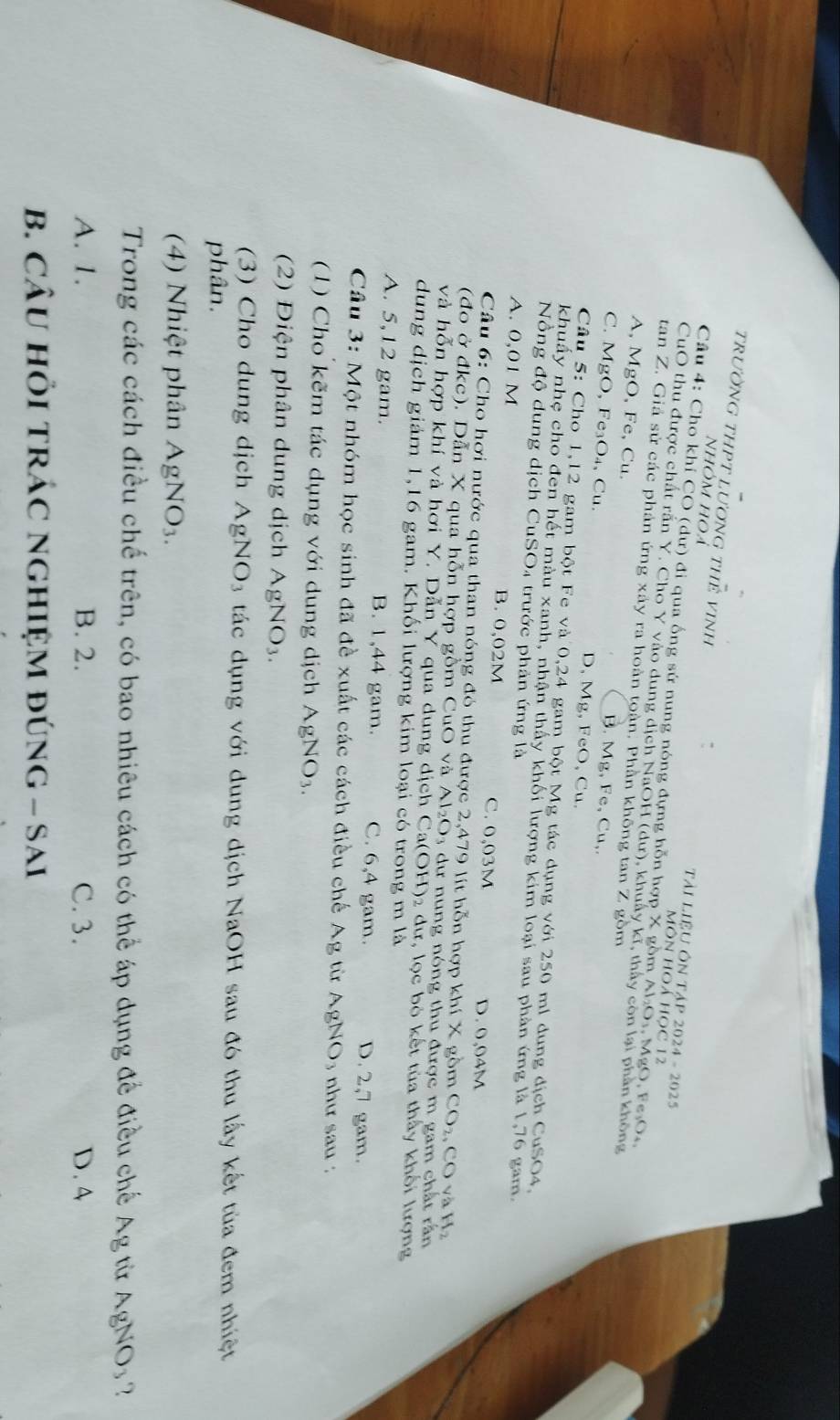 trườnG tHPT lương tHẻ vinh
nhóm hoả
Tài LIệU ÔN Tập 2024 - 2025
Cầu 4: Cho khí CO (dư) đi qua ống sử nung nóng đựng hỗn hợp X gồm Al₂Os. MgO, Fe₃O
Môn HOá học 12
CuO thu được chất rắn Y. Cho Y vào dung dịch NaOH (dư), khuẩy kĩ, thấy còn lại phần không
tan Z. Giả sử các phản ứng xảy ra hoàn toàn. Phần không tan Z gồm
A, MgO, Fe, Cu. B. Mg, Fe, Cu,.
C. MgO, Fe₃O₄, Cu. D, Mg, FeO, Cu.
Câu 5: Cho 1,12 gam bột Fe và 0,24 gam bột Mg tác dụng với 250 ml dung địch CuSO4,
khuẩy nhẹ cho đen hết màu xanh, nhận thấy khối lượng kim loại sau phản ứng là 1,76 gam
Nồng độ dung dịch CuSO4 trước phản ứng là
A. 0,01 M B. 0,02M C. 0,03M D. 0,04M
Câu 6: Cho hơi nước qua than nóng đỏ thu được 2,479 lít hỗn hợp 1 khix gồm CO_2,CO và H_2
(đo ở đkc). Dẫn X qua hỗn hợp gồm CuO và A 1_2O_3 3  dư nung nóng thu được m gam chất rần
và hỗn hợp khí và hơi Y. Dẫn Y qua dung dịch Ca(OH)₂ dư, lọc bỏ kết tủa thấy khổi lượng
dung dịch giảm 1,16 gam. Khối lượng kim loại có trong m là
A. 5,12 gam. B. 1,44 gam. C. 6,4 gam. D. 2,7 gam.
Câu 3: Một nhóm học sinh đã đề xuất các cách điều chế Ag từ AgNO₃ như sau :
(1) Cho kẽm tác dụng với dung dịch AgNO_3.
(2) Điện phân dung dịch AgNO_3.
(3) Cho dung dịch AgNO_3 tác dụng với dung dịch NaOH sau đó thu lấy kết tủa đem nhiệt
phân.
(4) Nhiệt phân AgNO_3.
Trong các cách điều chế trên, có bao nhiêu cách có thể áp dụng để điều chế Ag từ AgNO_3 7
A. 1. B. 2. C. 3. D. 4
B. CÂU HÕI TRÁC NGHIỆM đÚnG - Sai