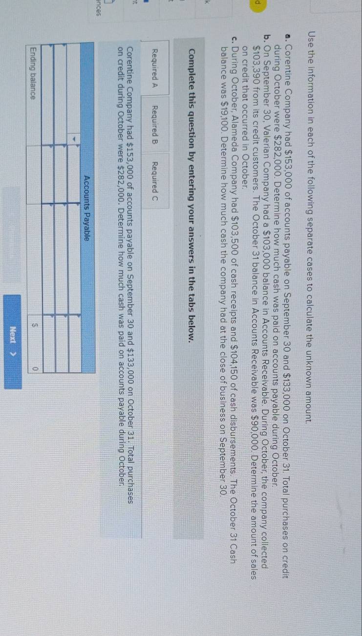 Use the information in each of the following separate cases to calculate the unknown amount. 
■. Corentine Company had $153,000 of accounts payable on September 30 and $133,000 on October 31. Total purchases on credit 
during October were $282,000. Determine how much cash was paid on accounts payable during October. 
b. On September 30, Valerian Company had a $103,000 balance in Accounts Receivable. During October, the company collected 
d $103,390 from its credit customers. The October 31 balance in Accounts Receivable was $90,000. Determine the amount of sales 
on credit that occurred in October. 
c. During October, Alameda Company had $103,500 of cash receipts and $104,150 of cash disbursements. The October 31 Cash 
balance was $19,100. Determine how much cash the company had at the close of business on September 30. 
Complete this question by entering your answers in the tabs below. 
Required A Required B Required C 
t Corentine Company had $153,000 of accounts payable on September 30 and $133,000 on October 31. Total purchases 
on credit during October were $282,000. Determine how much cash was paid on accounts payable during October. 
ences 
Next >