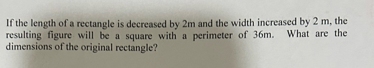 If the length of a rectangle is decreased by 2m and the width increased by 2 m, the 
resulting figure will be a square with a perimeter of 36m. What are the 
dimensions of the original rectangle?