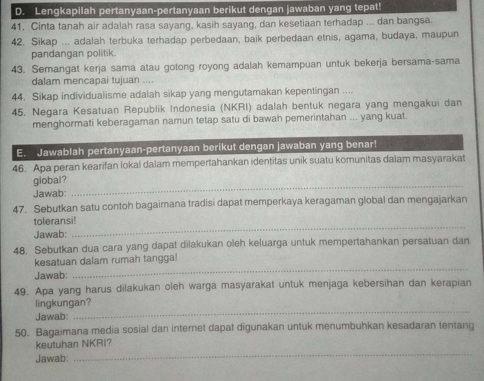 Lengkapilah pertanyaan-pertanyaan berikut dengan jawaban yang tepat!
41. Cinta tanah air adalah rasa sayang, kasih sayang, dan kesetiaan terhadap ... dan bangsa.
42. Sikap ... adalah terbuka terhadap perbedaan, baik perbedaan etnis, agama, budaya, maupun
pandangan politik.
43. Semangat kerja sama atau gotong royong adalah kemampuan untuk bekerja bersama-sama
dalam mencapai tujuan ....
44. Sikap individualisme adalah sikap yang mengutamakan kepentingan ....
45. Negara Kesatuan Republik Indonesia (NKRI) adalah bentuk negara yang mengakui dan
menghormati keberagaman namun tetap satu di bawah pemerintahan ... yang kuat.
E. Jawablah pertanyaan-pertanyaan berikut dengan jawaban yang benar!
46. Apa peran kearifan lokal dalam mempertahankan identitas unik suatu komunitas dalam masyarakat
_
global?
Jawab:
47. Sebutkan satu contoh bagaimana tradisi dapat memperkaya keragaman global dan mengajarkan
_
toleransi!
Jawab:
48. Sebutkan dua cara yang dapat dilakukan oleh keluarga untuk mempertahankan persatuan dan
_
kesatuan dalam rumah tangga!
Jawab:
49. Apa yang harus dilakukan oleh warga masyarakat untuk menjaga kebersihan dan kerapian
_
lingkungan?
Jawab:
50. Bagaimana media sosial dan internet dapat digunakan untuk menumbuhkan kesadaran tentang
keutuhan NKRI?
Jawab:
_