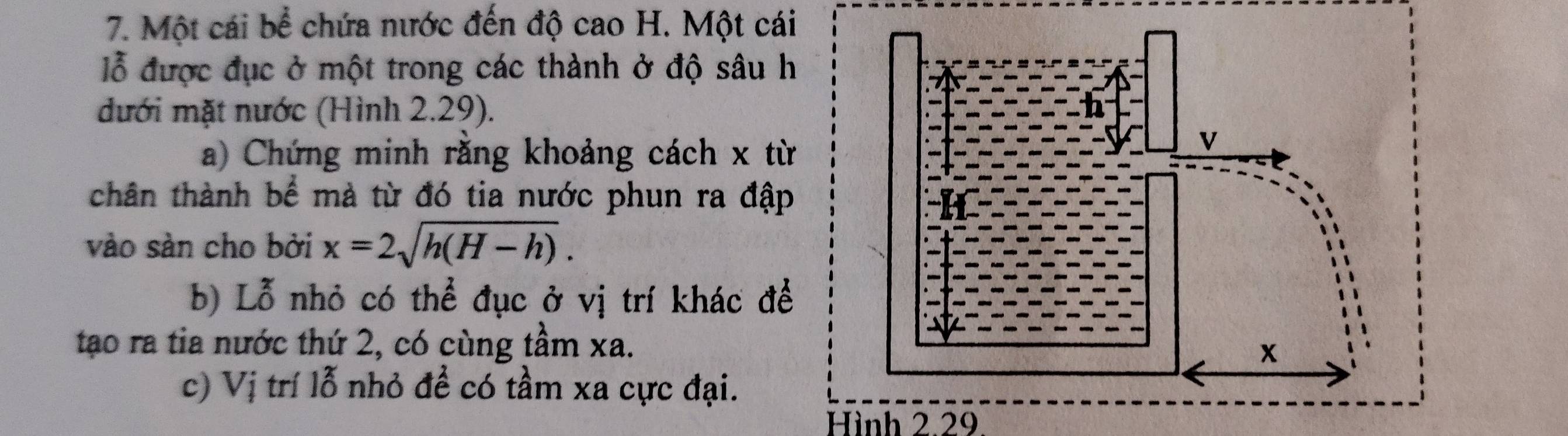 Một cái bể chứa nước đến độ cao H. Một cái 
lỗ được đục ở một trong các thành ở độ sâu h 
đưới mặt nước (Hình 2.29). 
a) Chứng minh rằng khoảng cách x từ 
chân thành bể mà từ đó tia nước phun ra đập 
vào sàn cho bởi x=2sqrt(h(H-h)). 
b) Lỗ nhỏ có thể đục ở vị trí khác để 
tao ra tia nước thứ 2, có cùng tầm xa. 
c) Vị trí lỗ nhỏ đề có tầm xa cực đại. 
Hình 2.29.