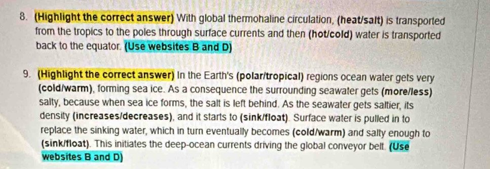 (Highlight the correct answer) With global thermohaline circulation, (heat/salt) is transported 
from the tropics to the poles through surface currents and then (hot/cold) water is transported 
back to the equator. (Use websites B and D) 
9. (Highlight the correct answer) In the Earth's (polar/tropical) regions ocean water gets very 
(cold/warm), forming sea ice. As a consequence the surrounding seawater gets (more/less) 
salty, because when sea ice forms, the salt is left behind. As the seawater gets saltier, its 
density (increases/decreases), and it starts to (sink/float). Surface water is pulled in to 
replace the sinking water, which in turn eventually becomes (cold/warm) and salty enough to 
(sink/float). This initiates the deep-ocean currents driving the global conveyor belt. (Use 
websites B and D)