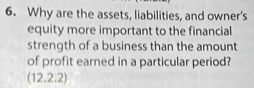 Why are the assets, liabilities, and owner’s 
equity more important to the financial 
strength of a business than the amount 
of profit earned in a particular period? 
(12.2.2)