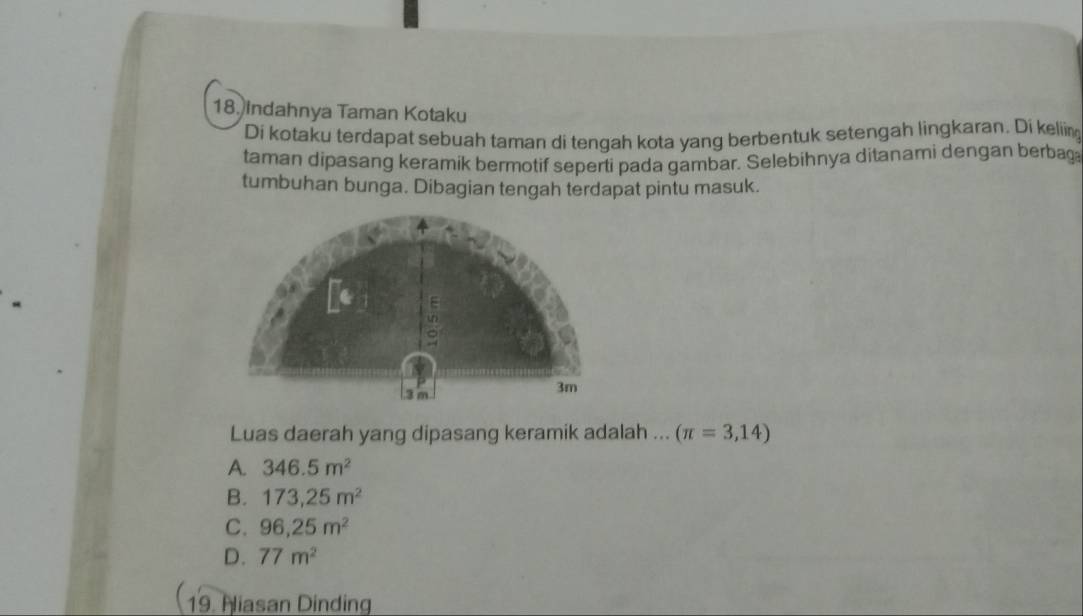 Indahnya Taman Kotaku
Di kotaku terdapat sebuah taman di tengah kota yang berbentuk setengah lingkaran. Di keliin
taman dipasang keramik bermotif seperti pada gambar. Selebihnya ditanami dengan berbag
tumbuhan bunga. Dibagian tengah terdapat pintu masuk.
E
un
. 3 m
3m
Luas daerah yang dipasang keramik adalah ... (π =3,14)
A. 346.5m^2
B. 173,25m^2
C. 96,25m^2
D. 77m^2
19. Niasan Dinding