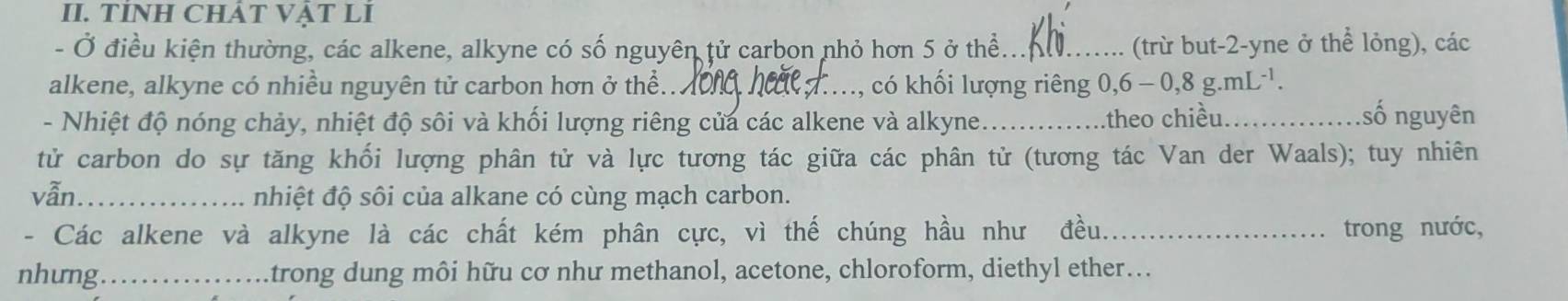 TÍNH CHÁT VậT LI 
- Ở điều kiện thường, các alkene, alkyne có số nguyên tử carbon nhỏ hơn 5 ở thể_ (trừ but -2 -yne ở thể lỏng), các 
alkene, alkyne có nhiều nguyên tử carbon hơn ở thể.._ , có khối lượng riêng 0, 6-0,8g.mL^(-1). 
- Nhiệt độ nóng chảy, nhiệt độ sôi và khối lượng riêng của các alkene và alkyne _theo chiều._ 
số nguyên 
tử carbon do sự tăng khối lượng phân tử và lực tương tác giữa các phân tử (tương tác Van der Waals); tuy nhiên 
vẫn_ nhiệt độ sôi của alkane có cùng mạch carbon. 
- Các alkene và alkyne là các chất kém phân cực, vì thế chúng hầu như đều._ trong nước, 
nhưng _trong dung môi hữu cơ như methanol, acetone, chloroform, diethyl ether...