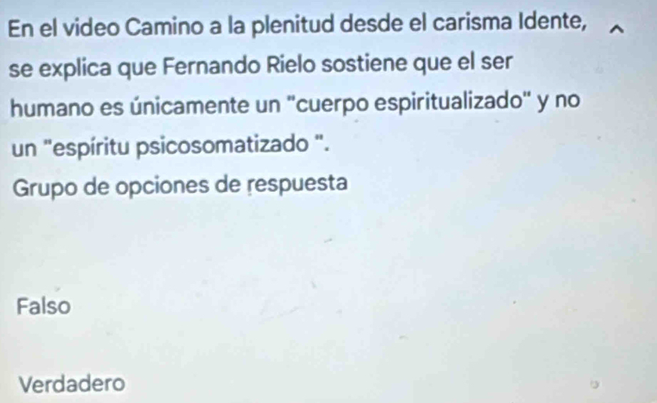 En el video Camino a la plenitud desde el carisma Idente,
se explica que Fernando Rielo sostiene que el ser
humano es únicamente un "cuerpo espiritualizado" y no
un "espíritu psicosomatizado ".
Grupo de opciones de respuesta
Falso
Verdadero